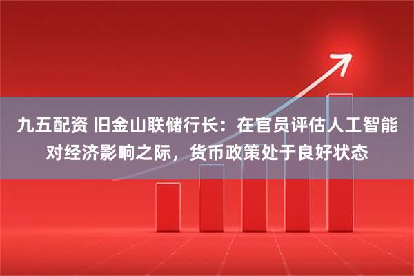 九五配资 旧金山联储行长：在官员评估人工智能对经济影响之际，货币政策处于良好状态