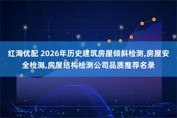 红海优配 2026年历史建筑房屋倾斜检测,房屋安全检测,房屋结构检测公司品质推荐名录