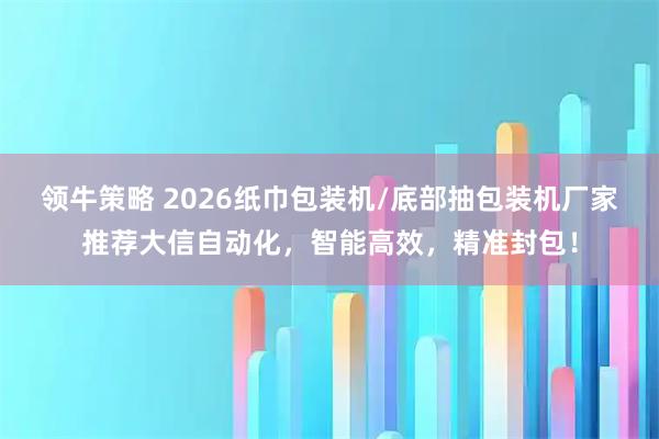 领牛策略 2026纸巾包装机/底部抽包装机厂家推荐大信自动化，智能高效，精准封包！