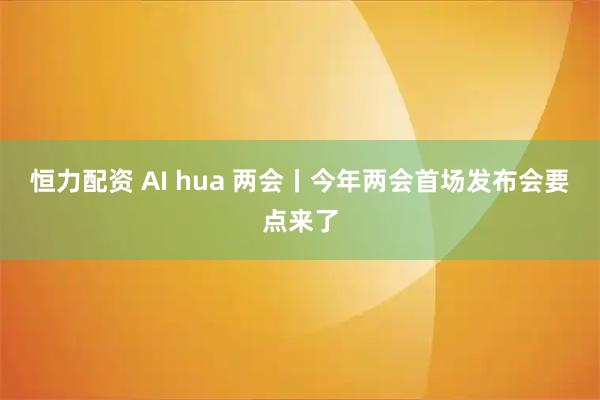 恒力配资 AI hua 两会丨今年两会首场发布会要点来了