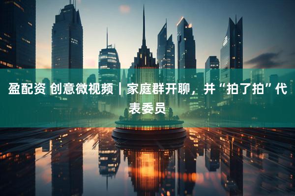 盈配资 创意微视频｜家庭群开聊，并“拍了拍”代表委员