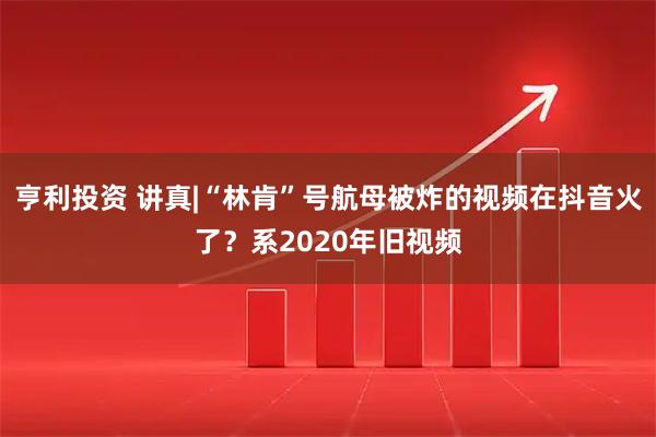 亨利投资 讲真|“林肯”号航母被炸的视频在抖音火了？系2020年旧视频