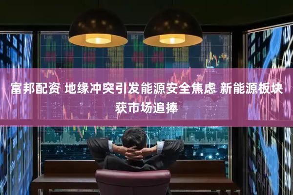 富邦配资 地缘冲突引发能源安全焦虑 新能源板块获市场追捧