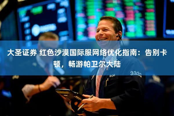 大圣证券 红色沙漠国际服网络优化指南：告别卡顿，畅游帕卫尔大陆