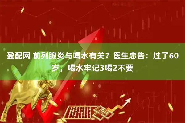 盈配网 前列腺炎与喝水有关？医生忠告：过了60岁，喝水牢记3喝2不要