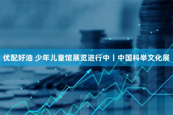 优配好油 少年儿童馆展览进行中丨中国科举文化展