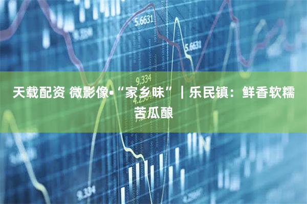 天载配资 微影像•“家乡味”｜乐民镇：鲜香软糯苦瓜酿