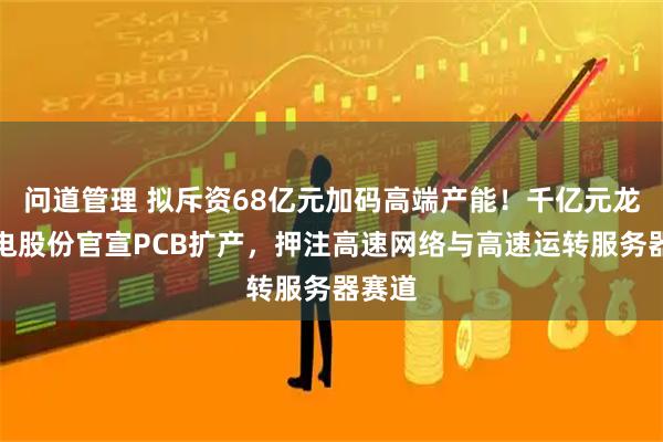 问道管理 拟斥资68亿元加码高端产能！千亿元龙头沪电股份官宣PCB扩产，押注高速网络与高速运转服务器赛道
