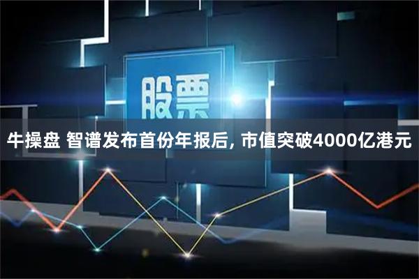 牛操盘 智谱发布首份年报后, 市值突破4000亿港元