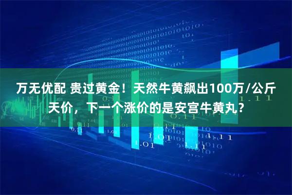 万无优配 贵过黄金！天然牛黄飙出100万/公斤天价，下一个涨价的是安宫牛黄丸？