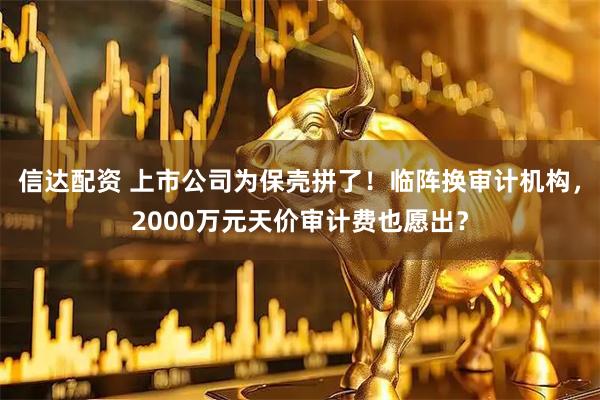 信达配资 上市公司为保壳拼了！临阵换审计机构，2000万元天价审计费也愿出？