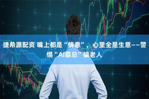 捷希源配资 嘴上都是“情意”，心里全是生意——警惕“AI霸总”骗老人