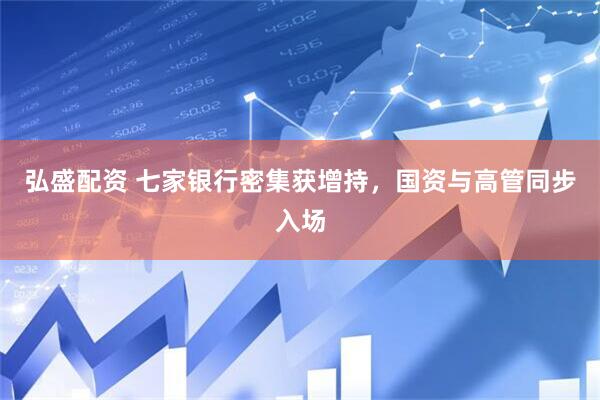 弘盛配资 七家银行密集获增持，国资与高管同步入场