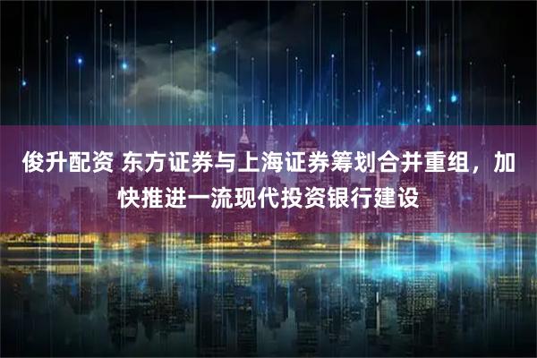俊升配资 东方证券与上海证券筹划合并重组，加快推进一流现代投资银行建设