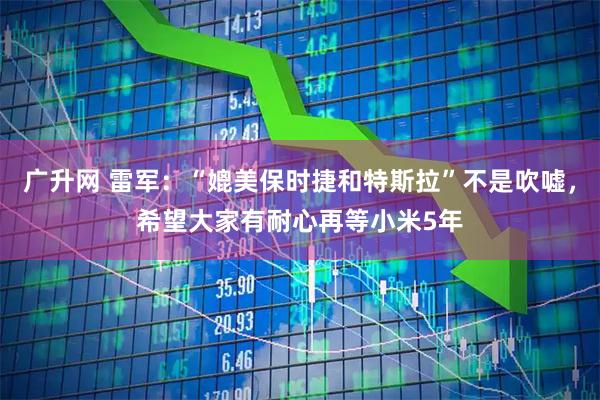 广升网 雷军：“媲美保时捷和特斯拉”不是吹嘘，希望大家有耐心再等小米5年