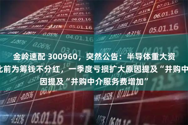 金岭速配 300960，突然公告：半导体重大资产重组终止！此前为筹钱不分红，一季度亏损扩大原因提及“并购中介服务费增加”