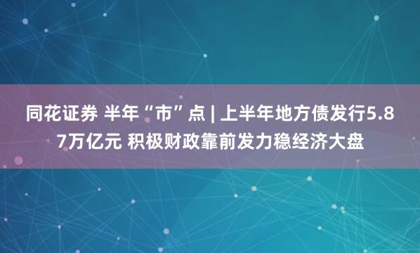 同花证券 半年“市”点 | 上半年地方债发行5.87万亿元 积极财政靠前发力稳经济大盘