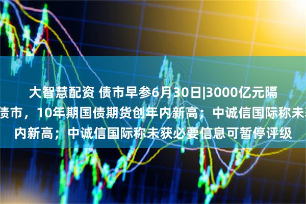 大智慧配资 债市早参6月30日|3000亿元隔夜逆回购“首秀”提振债市，10年期国债期货创年内新高；中诚信国际称未获必要信息可暂停评级