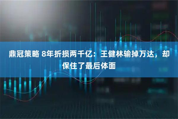 鼎冠策略 8年折损两千亿：王健林输掉万达，却保住了最后体面