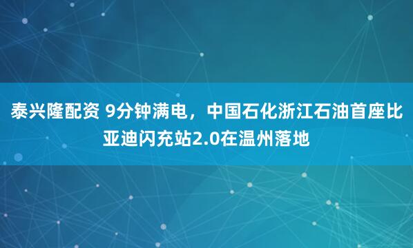 泰兴隆配资 9分钟满电，中国石化浙江石油首座比亚迪闪充站2.0在温州落地