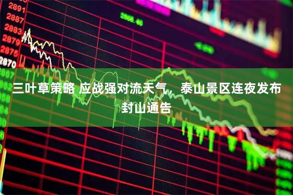 三叶草策略 应战强对流天气，泰山景区连夜发布封山通告