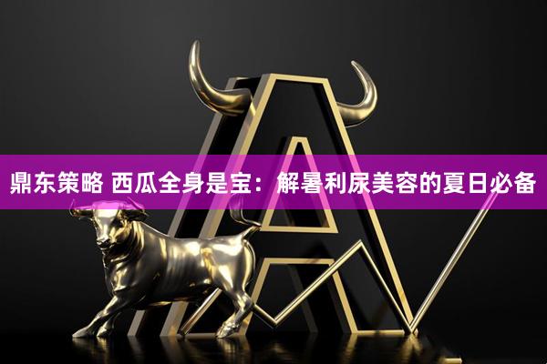 鼎东策略 西瓜全身是宝：解暑利尿美容的夏日必备