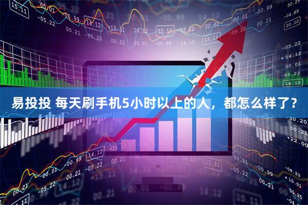 易投投 每天刷手机5小时以上的人，都怎么样了？